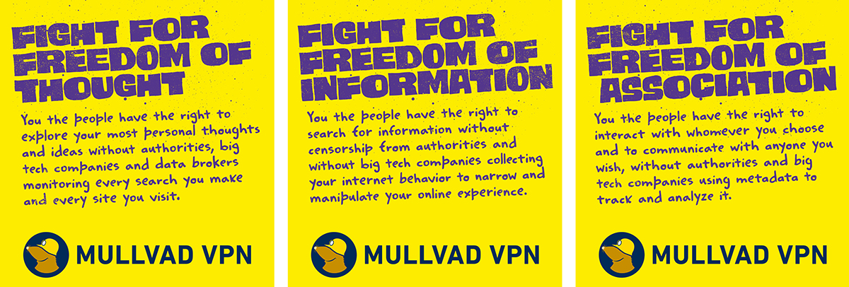 Three yellow Mullvad VPN posters. 1: FIGHT FOR FREEDOM OF THOUGHT. You the people have the right to explore your most personal thoughts and ideas without authorities, big tech companies and data brokers monitoring every search you make and every site you visit. 2: FIGHT FOR FREEDOM OF INFORMATION. You the people have the right to search for information without censorship from authorities and without big tech companies collecting your internet behavior to narrow and manipulate your online experience. 3: FIGHT FOR FREEDOM OF ASSOCIATION. You the people have the right to interact with whomever you choose and to communicate with anyone you wish, without authorities and big tech companies using metadata to track and analyze it.